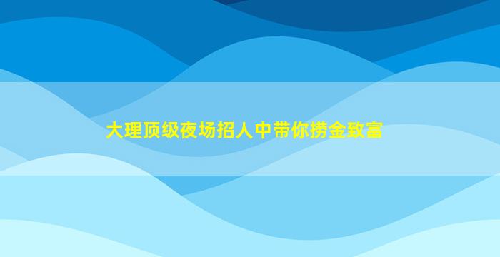 大理顶级夜场招人中带你捞金致富
